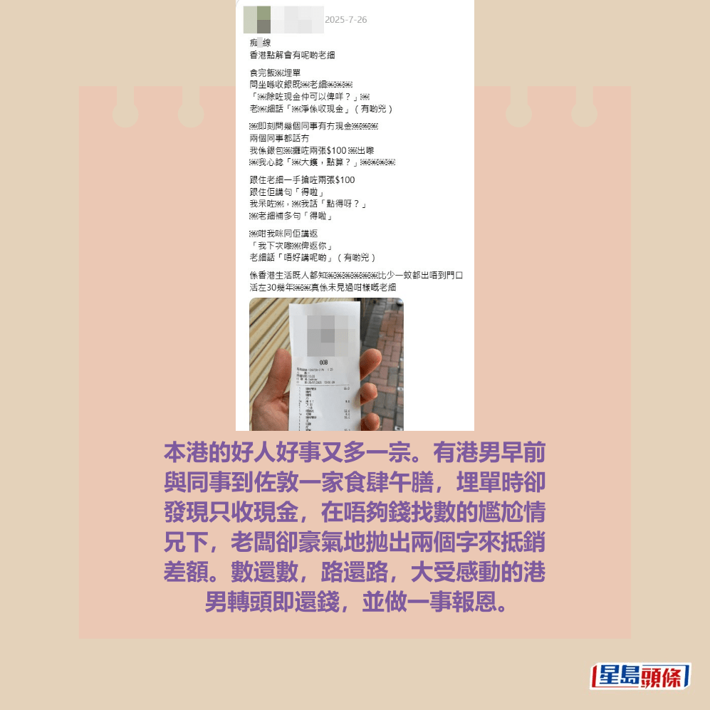 本港的好人好事又多一宗。有港男早前 與同事到佐敦一家食肆午膳,埋單時卻 發現只收現金,在唔夠錢找數的尷尬情 兄下,老闆卻豪氣地拋出兩個字來抵銷 差額。數還數,路還路,大受感動的港 男轉頭即還錢,並做一事報恩。Threads截圖 本港的好人好事又多一宗。有港男早前 與同事到佐敦一家食肆午膳,埋單時卻 發現只收現金,在唔夠錢找數的尷尬情 兄下,老闆卻豪氣地拋出兩個字來抵銷 差額。數還數,路還路,大受感動的港 男轉頭即還錢,並做一事報恩。Threads截圖