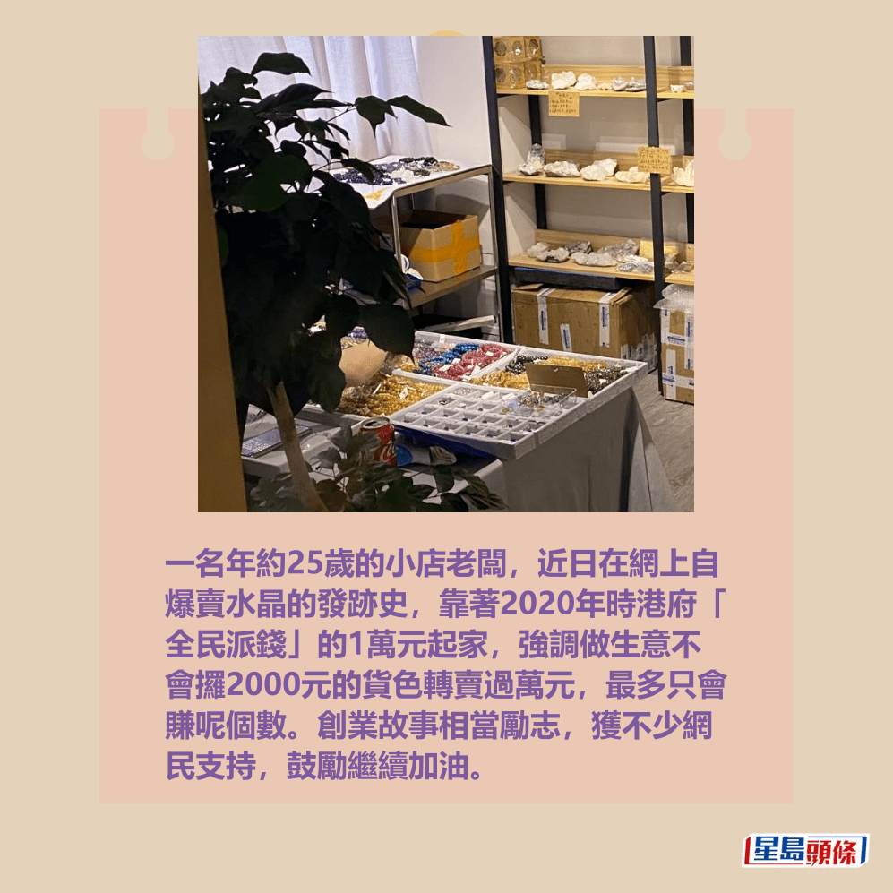 一名年約25歲的小店老闆,近日在網上自 爆賣水晶的發跡史,靠著2020年時港府「 全民派錢」的1萬元起家,強調做生意不 會攞2000元的貨色轉賣過萬元,最多只會 賺呢個數。創業故事相當勵志,獲不少網 民支持,鼓勵繼續加油。Threads截圖 一名年約25歲的小店老闆,近日在網上自 爆賣水晶的發跡史,靠著2020年時港府「 全民派錢」的1萬元起家,強調做生意不 會攞2000元的貨色轉賣過萬元,最多只會 賺呢個數。創業故事相當勵志,獲不少網 民支持,鼓勵繼續加油。Threads截圖