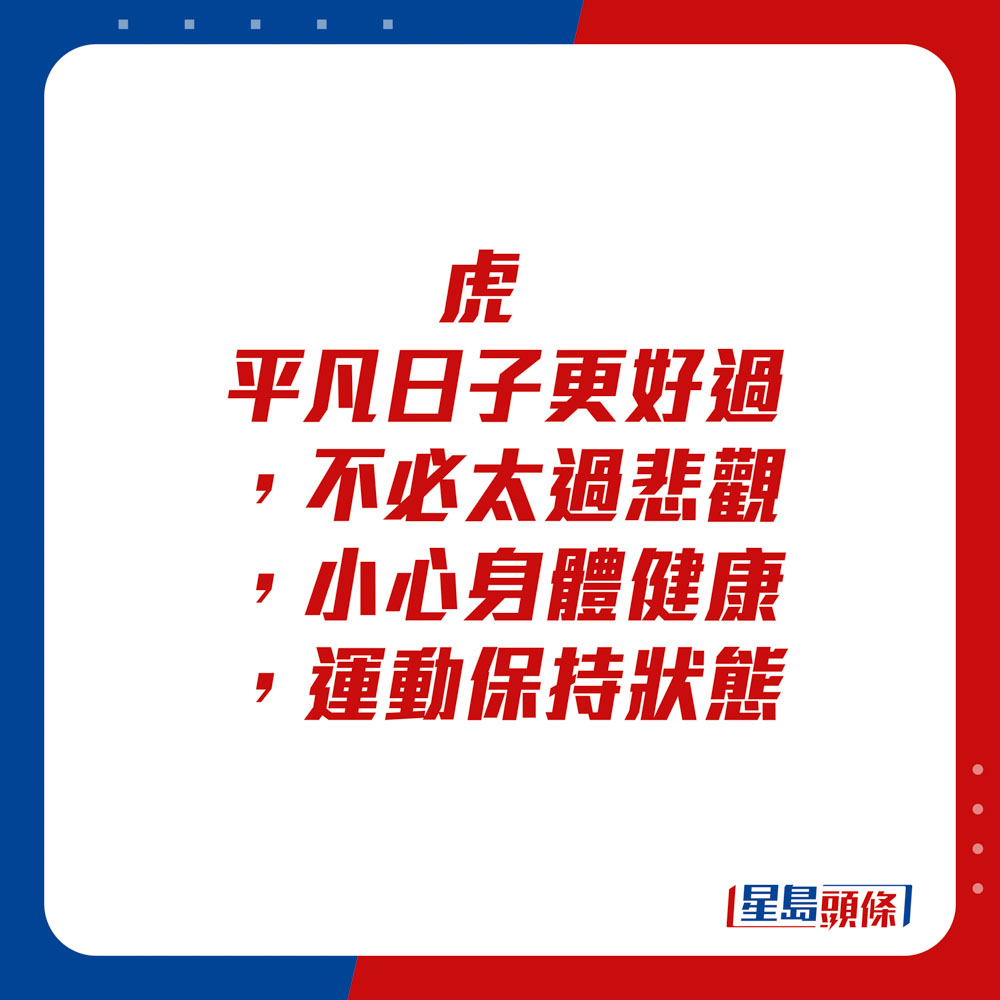 生肖運程 - 	虎：	平凡日子更好過，不必太過悲觀。小心身體健康，運動保持狀態。