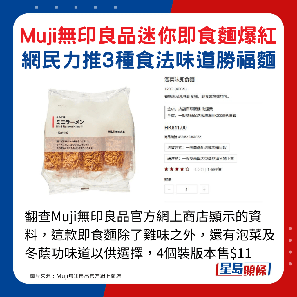 翻查Muji无印良品官方网上商店显示的资料，这款即食面除了鸡味之外，还有泡菜及冬荫功味道以供选择，4个装版本售$11