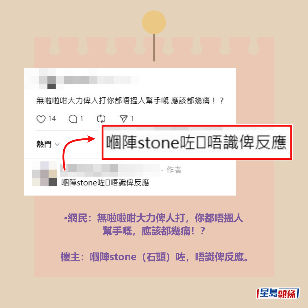 •網民:無啦啦咁大力俾人打,你都唔搵人 幫手嘅,應該都幾痛!? 樓主:嗰陣stone(石頭)咗,唔識俾反應。Threads截圖 •網民:無啦啦咁大力俾人打,你都唔搵人 幫手嘅,應該都幾痛!? 樓主:嗰陣stone(石頭)咗,唔識俾反應。Threads截圖