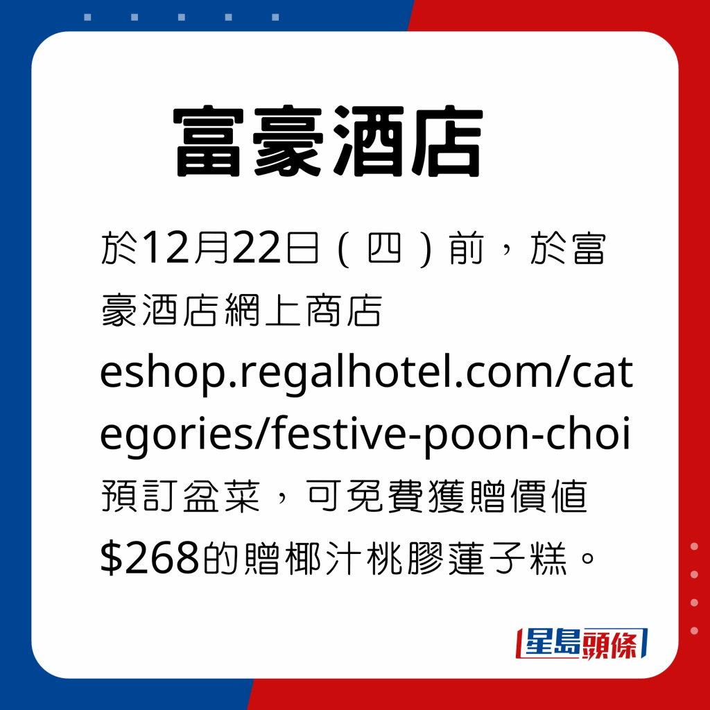 於12月22日（四）前，於富豪酒店網上商店eshop.regalhotel.com/categories/festive-poon-choi預訂盆菜，免費獲贈價值$268的贈椰汁桃膠蓮子糕。