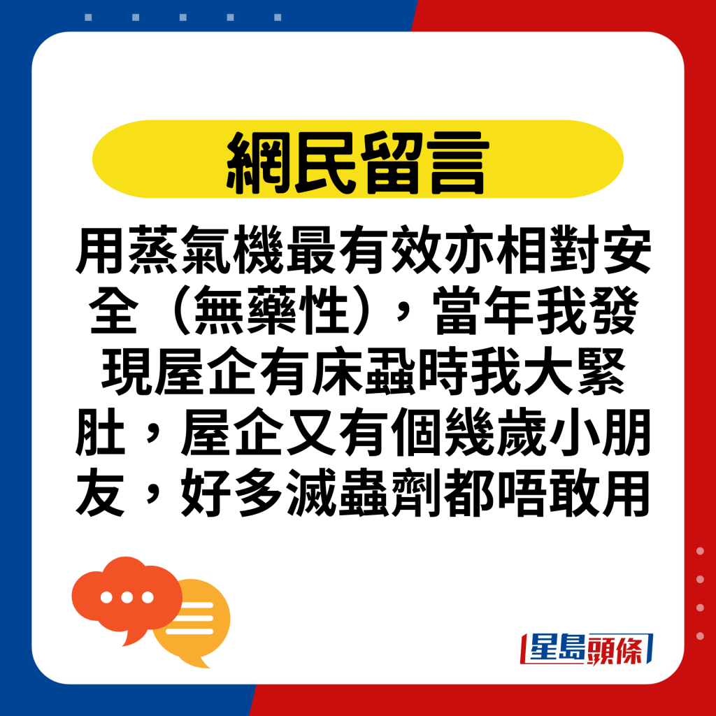 用蒸氣機最有效亦相對安全（無藥性），當年我發現屋企有床蝨時我大緊肚，屋企又有個幾歲小朋友，好多滅蟲劑都唔敢用