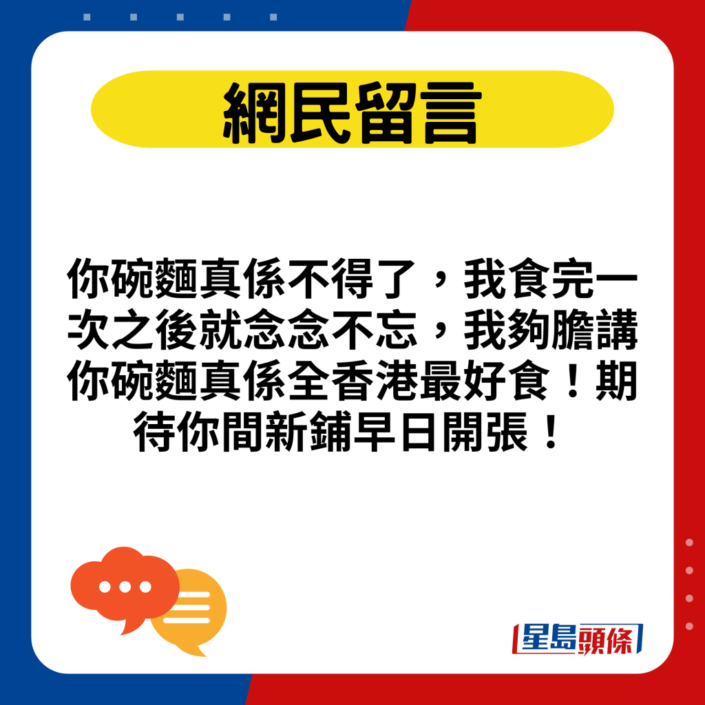 你碗麵真係不得了，我食完一次之後就念念不忘，我夠膽講你碗麵真係全香港最好食！期待你間新鋪早日開張！