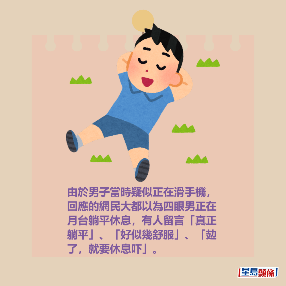 由於男子當時疑似正在滑手機,回應的網民大都以為四眼男正在月台躺平休息,有人留言「真正躺平」、「好似幾舒服」、「攰了,就要休息吓」。 由於男子當時疑似正在滑手機,回應的網民大都以為四眼男正在月台躺平休息,有人留言「真正躺平」、「好似幾舒服」、「攰了,就要休息吓」。