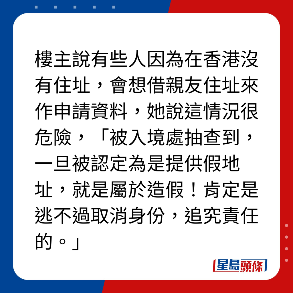 2.提供假住址/假資料｜樓主說有些人因為在香港沒有住址，會想借親友住址來作申請資料，她說這情況很危險，「被入境處抽查到，一旦被認定為是提供假地址，就是屬於造假！肯定是逃不過取消身份，追究責任的。」