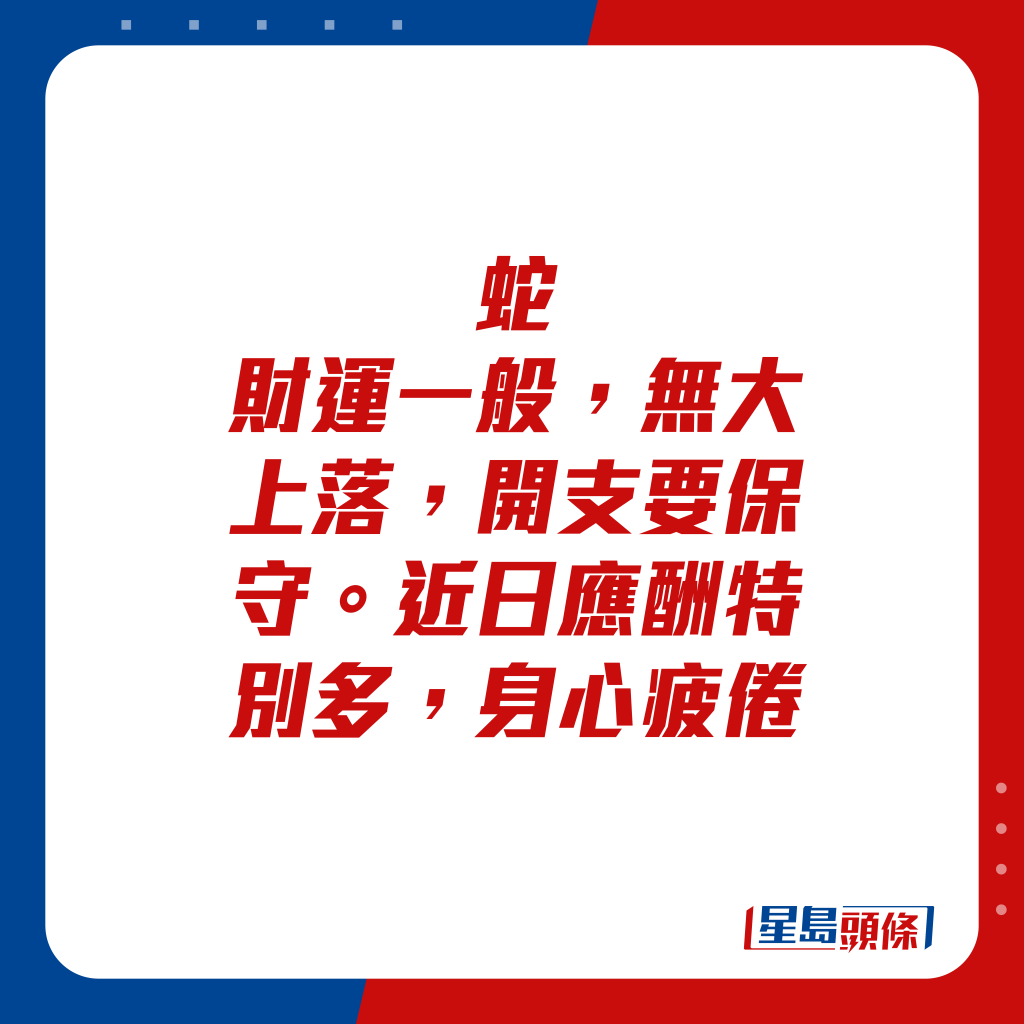 生肖運程 - 蛇：財運一般，無大上落，開支要保守。近日應酬特別多，身心疲倦。