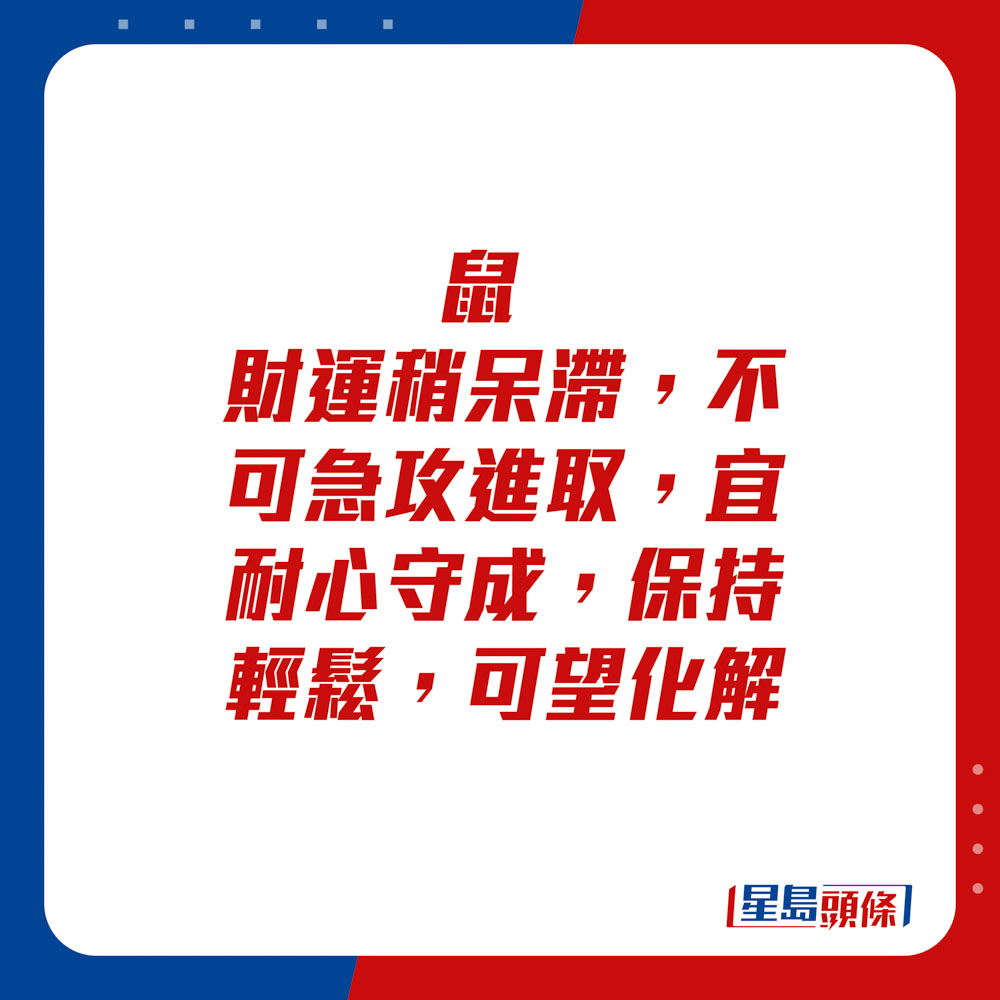 生肖运程 - 	鼠：	财运稍呆滞，不可急攻进取，宜耐心守成，保持轻松，可望化解。