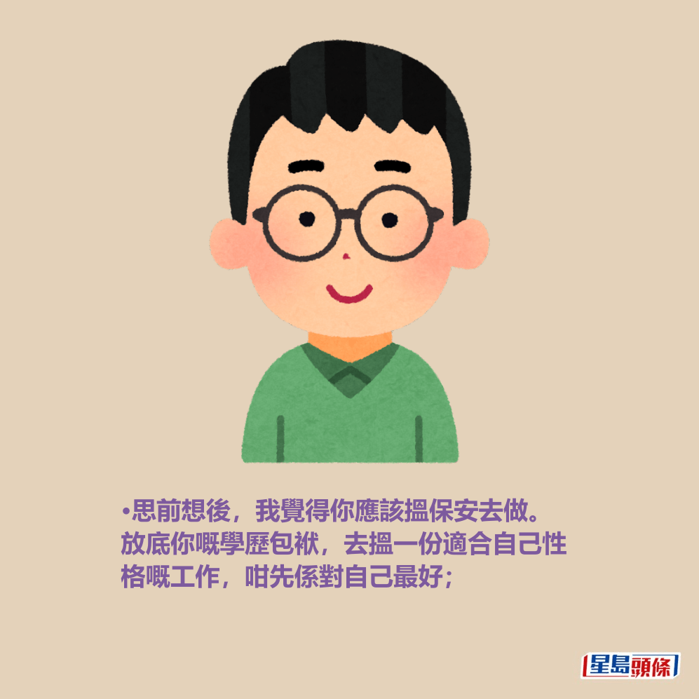 •思前想後,我覺得你應該搵保安去做。 放底你嘅學歷包袱,去搵一份適合自己性 格嘅工作,咁先係對自己最好; •思前想後,我覺得你應該搵保安去做。 放底你嘅學歷包袱,去搵一份適合自己性 格嘅工作,咁先係對自己最好;