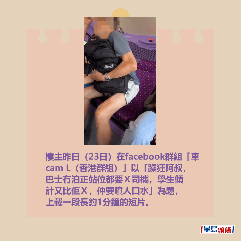 樓主昨日(23日)在facebook群組「車 cam L(香港群組)」以「躁狂阿叔, 巴士冇泊正站位都要X司機,學生傾 計又比佢X,仲要噴人口水」為題, 上載一段長約1分鐘的短片。fb「車cam L(香港群組)」截圖 樓主昨日(23日)在facebook群組「車 cam L(香港群組)」以「躁狂阿叔, 巴士冇泊正站位都要X司機,學生傾 計又比佢X,仲要噴人口水」為題, 上載一段長約1分鐘的短片。fb「車cam L(香港群組)」截圖
