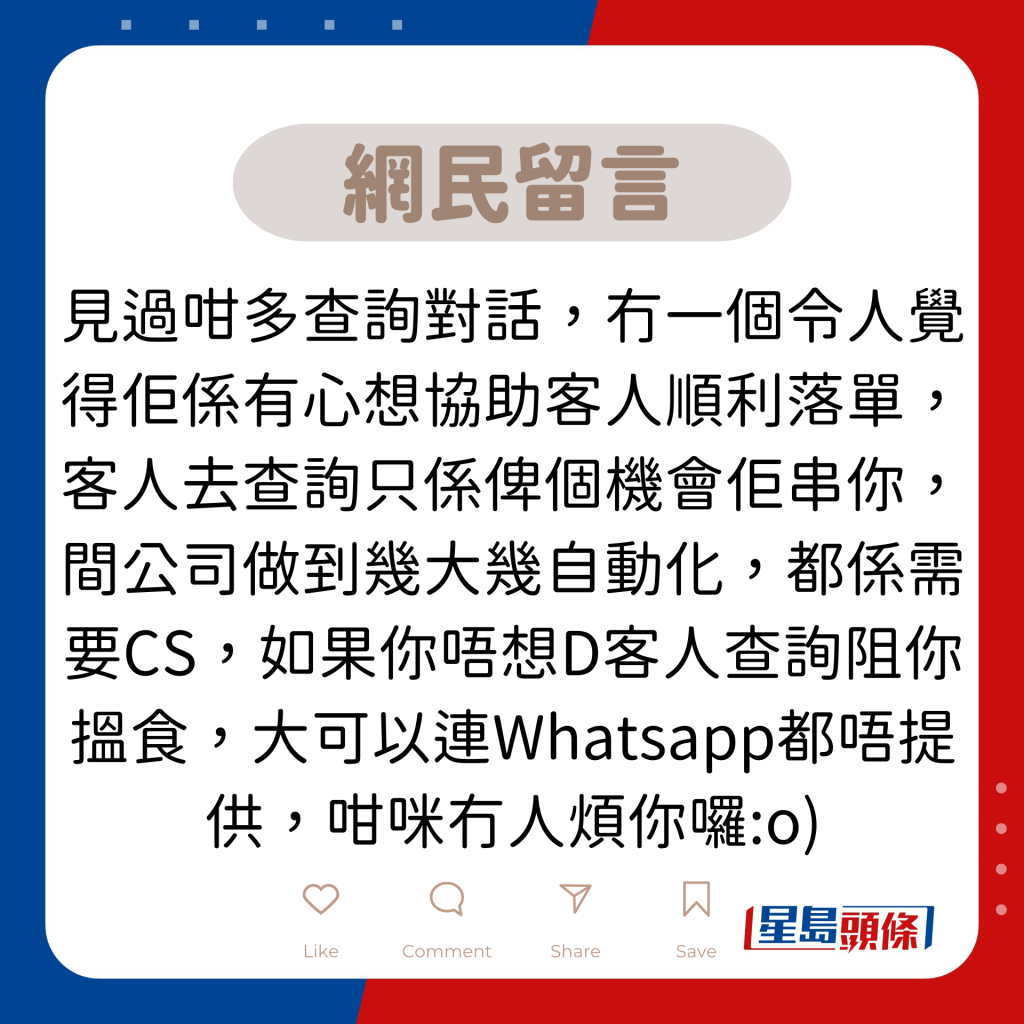 网民留言：见过咁多查询对话，冇一个令人觉得佢系有心想协助客人顺利落单，客人去查询只系俾个机会佢串你，间公司做到几大几自动化，都系需要CS，如果你唔想D客人查询阻你搵食，大可以连Whatsapp都唔提供，咁咪冇人烦你罗:o)