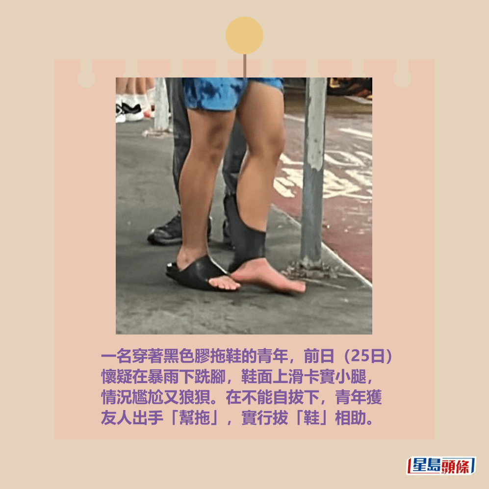 一名穿著黑色膠拖鞋的青年,前日(25日) 懷疑在暴雨下跣腳,鞋面上滑卡實小腿, 情況尷尬又狼狽。在不能自拔下,青年獲 友人出手「幫拖」,實行拔「鞋」相助。Threads截圖 一名穿著黑色膠拖鞋的青年,前日(25日) 懷疑在暴雨下跣腳,鞋面上滑卡實小腿, 情況尷尬又狼狽。在不能自拔下,青年獲 友人出手「幫拖」,實行拔「鞋」相助。Threads截圖