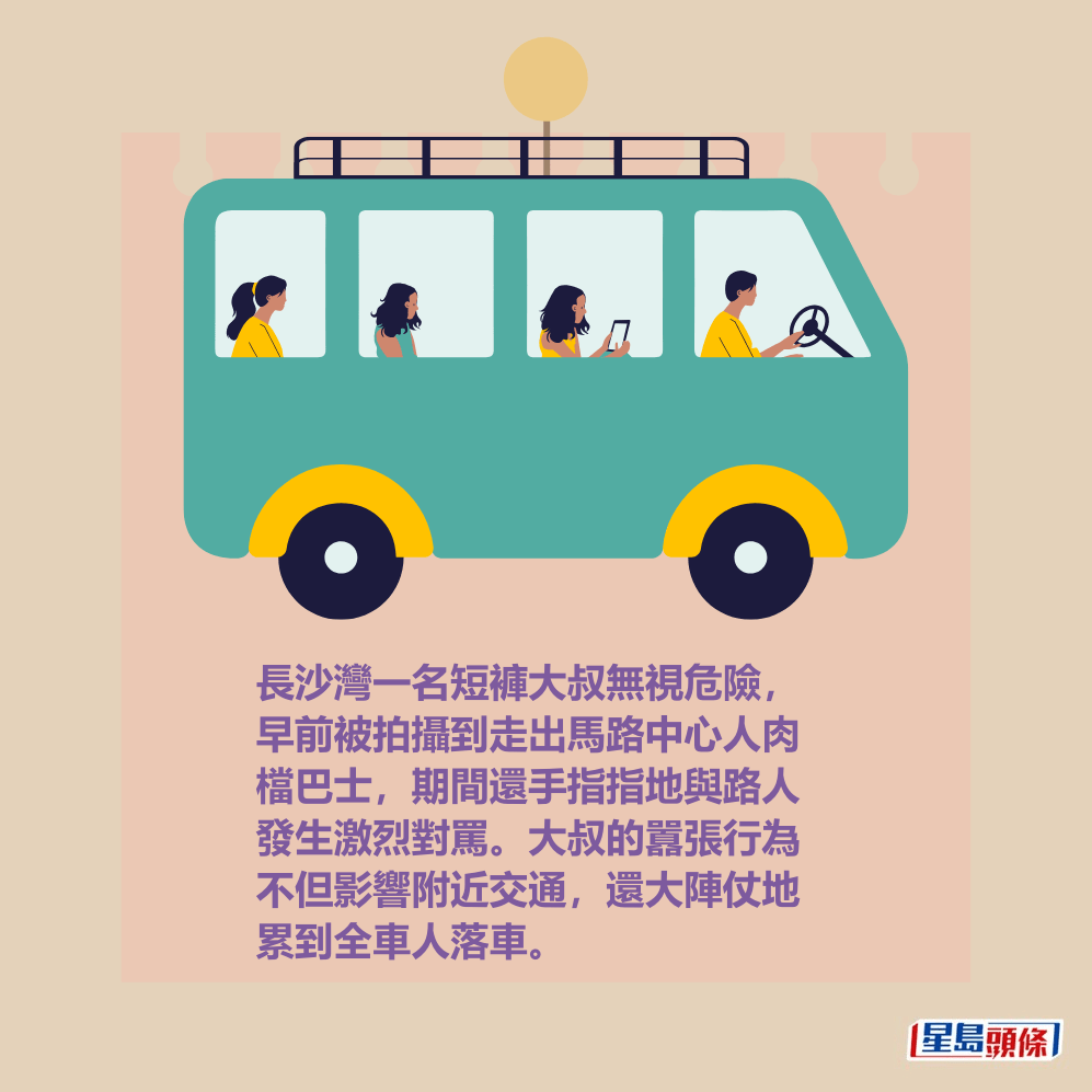 長沙灣一名短褲大叔無視危險, 早前被拍攝到走出馬路中心人肉 檔巴士,期間還手指指地與路人 發生激烈對罵。大叔的囂張行為 不但影響附近交通,還大陣仗地 累到全車人落車。 長沙灣一名短褲大叔無視危險, 早前被拍攝到走出馬路中心人肉 檔巴士,期間還手指指地與路人 發生激烈對罵。大叔的囂張行為 不但影響附近交通,還大陣仗地 累到全車人落車。