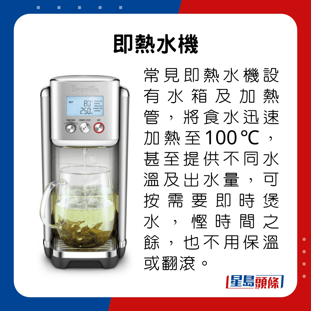 常见即热水机设有水箱及加热管，将食水迅速加热至100℃，甚至提供不同水温及出水量，可按需要即时煲水，悭时间之馀，也不用保温或翻滚。