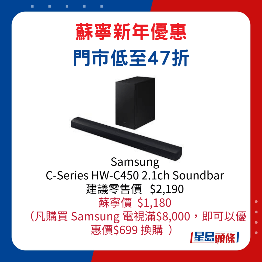 Samsung   C-Series HW-C450 2.1ch Soundbar/建議零售價 $2,190、蘇寧價/$1,180，凡購買 Samsung 電視滿$8,000，即可以優 惠價$699換購。