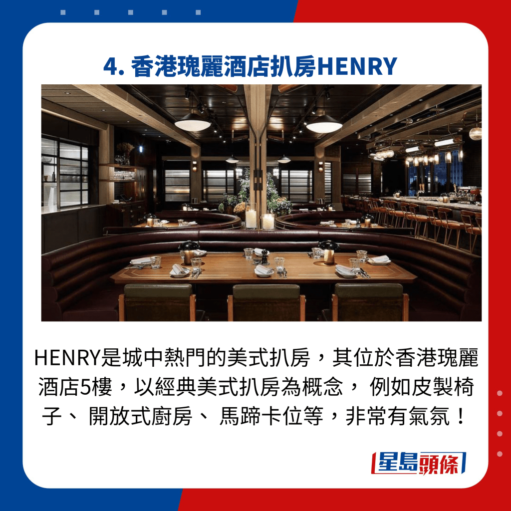HENRY是城中热门的美式扒房，其位于香港瑰丽酒店5楼，以经典美式扒房为概念， 例如皮制椅子、 开放式厨房、 马蹄卡位等，非常有气氛！