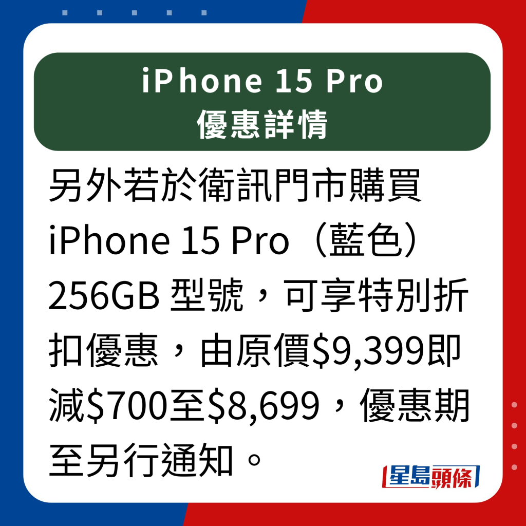 卫讯iPhone 15 Pro 优惠详情｜ 另外提提，若于卫讯门市购买iPhone 15 Pro（蓝色）256GB 型号，可享特别折扣优惠，由原价$9,399即减$700至$8,699，优惠期至另行通知。