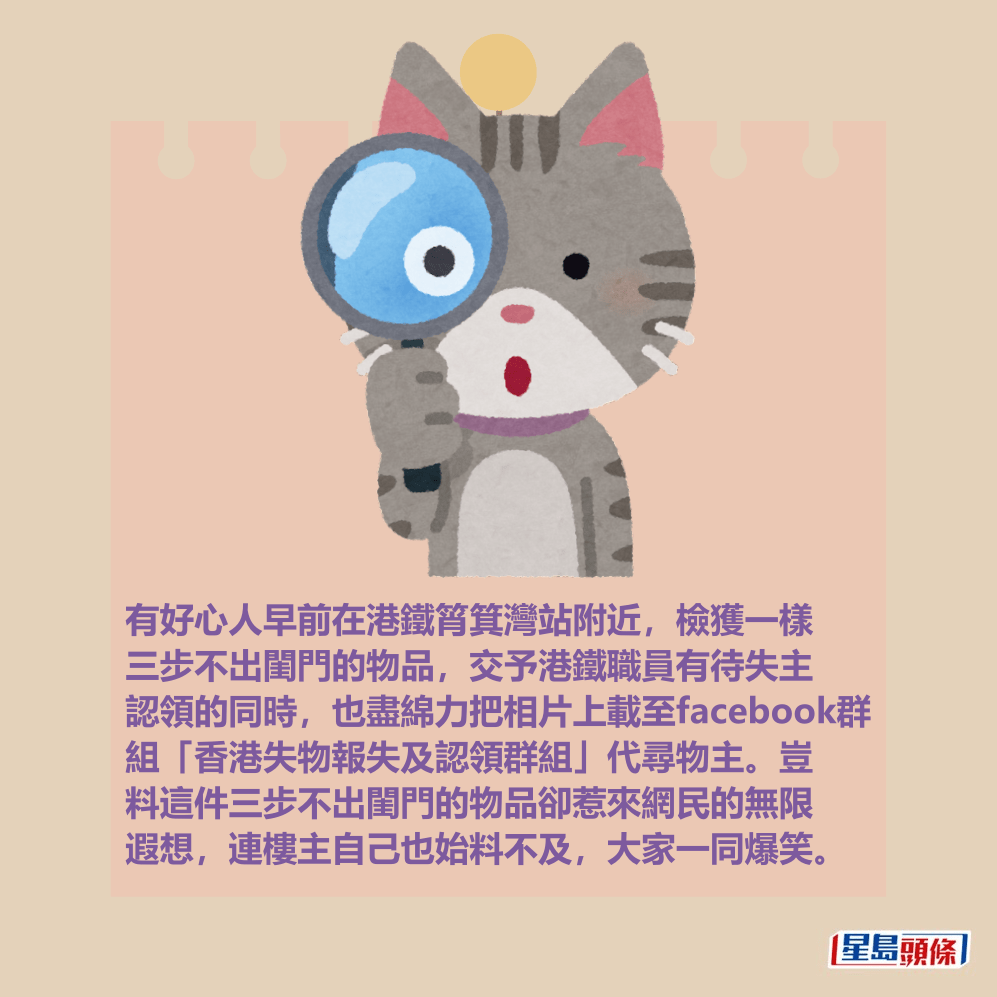 有好心人早前在港鐵筲箕灣站附近,拾獲一件三步不出閨門的物品,交予港鐵職員有待失主 認領的同時,也盡綿力把相片上載至facebook群 組「香港失物報失及認領群組」代尋物主。豈 料這件三步不出閨門的物品卻惹來網民的無限 遐想,連樓主自己也始料不及,大家一同爆笑。 有好心人早前在港鐵筲箕灣站附近,拾獲一件三步不出閨門的物品,交予港鐵職員有待失主 認領的同時,也盡綿力把相片上載至facebook群 組「香港失物報失及認領群組」代尋物主。豈 料這件三步不出閨門的物品卻惹來網民的無限 遐想,連樓主自己也始料不及,大家一同爆笑。