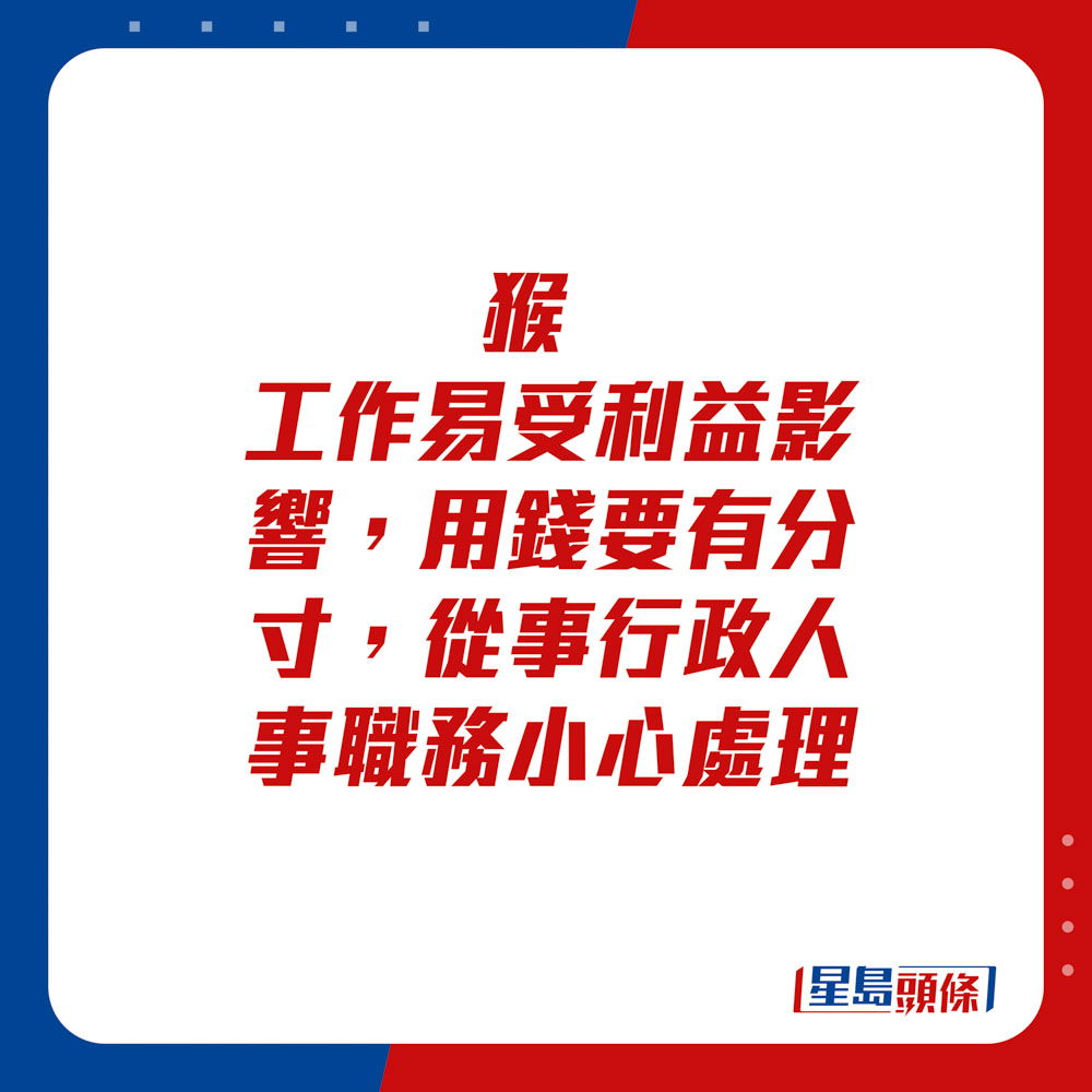 生肖運程 - 	猴：	工作易受利益影響，用錢要有分寸，從事行政人事職務小心處理。