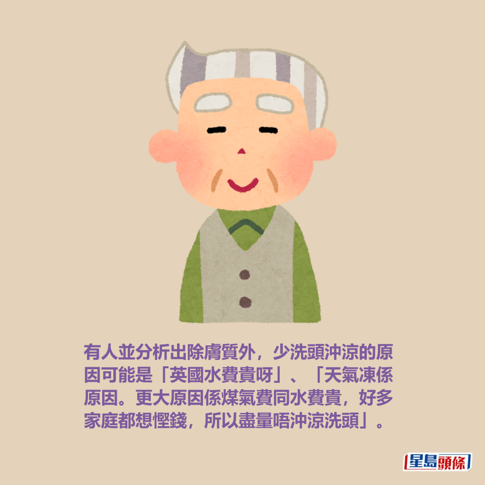 有人並分析出除膚質外,少洗頭沖涼的原 因可能是「英國水費貴呀」、「天氣凍係 原因。更大原因係煤氣費同水費貴,好多 家庭都想慳錢,所以盡量唔沖涼洗頭」。 有人並分析出除膚質外,少洗頭沖涼的原 因可能是「英國水費貴呀」、「天氣凍係 原因。更大原因係煤氣費同水費貴,好多 家庭都想慳錢,所以盡量唔沖涼洗頭」。