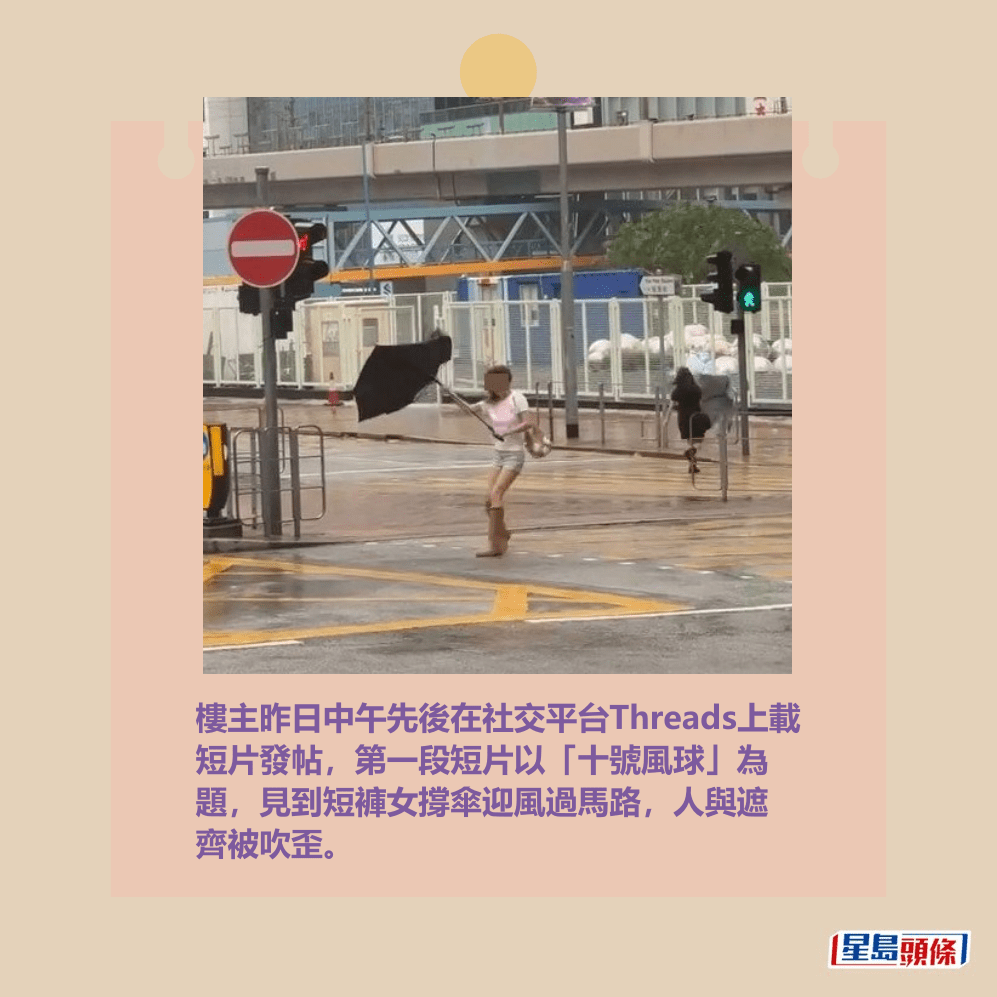 樓主昨日中午先後在社交平台Threads上載 短片發帖,第一段短片以「十號風球」為 題,見到短褲女撐傘迎風過馬路,人與遮 齊被吹歪。Threads截圖 樓主昨日中午先後在社交平台Threads上載 短片發帖,第一段短片以「十號風球」為 題,見到短褲女撐傘迎風過馬路,人與遮 齊被吹歪。Threads截圖