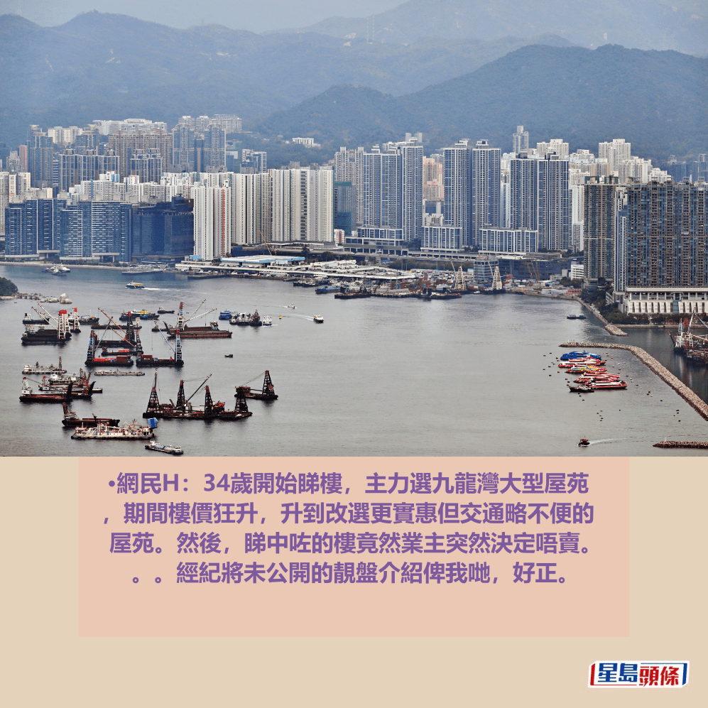 •網民H:34歲開始睇樓,主力選九龍灣大型屋苑 ,期間樓價狂升,升到改選更實惠但交通略不便的 屋苑。然後,睇中咗的樓竟然業主突然決定唔賣。 。。經紀將未公開的靚盤介紹俾我哋,好正。資料圖片 •網民H:34歲開始睇樓,主力選九龍灣大型屋苑 ,期間樓價狂升,升到改選更實惠但交通略不便的 屋苑。然後,睇中咗的樓竟然業主突然決定唔賣。 。。經紀將未公開的靚盤介紹俾我哋,好正。資料圖片