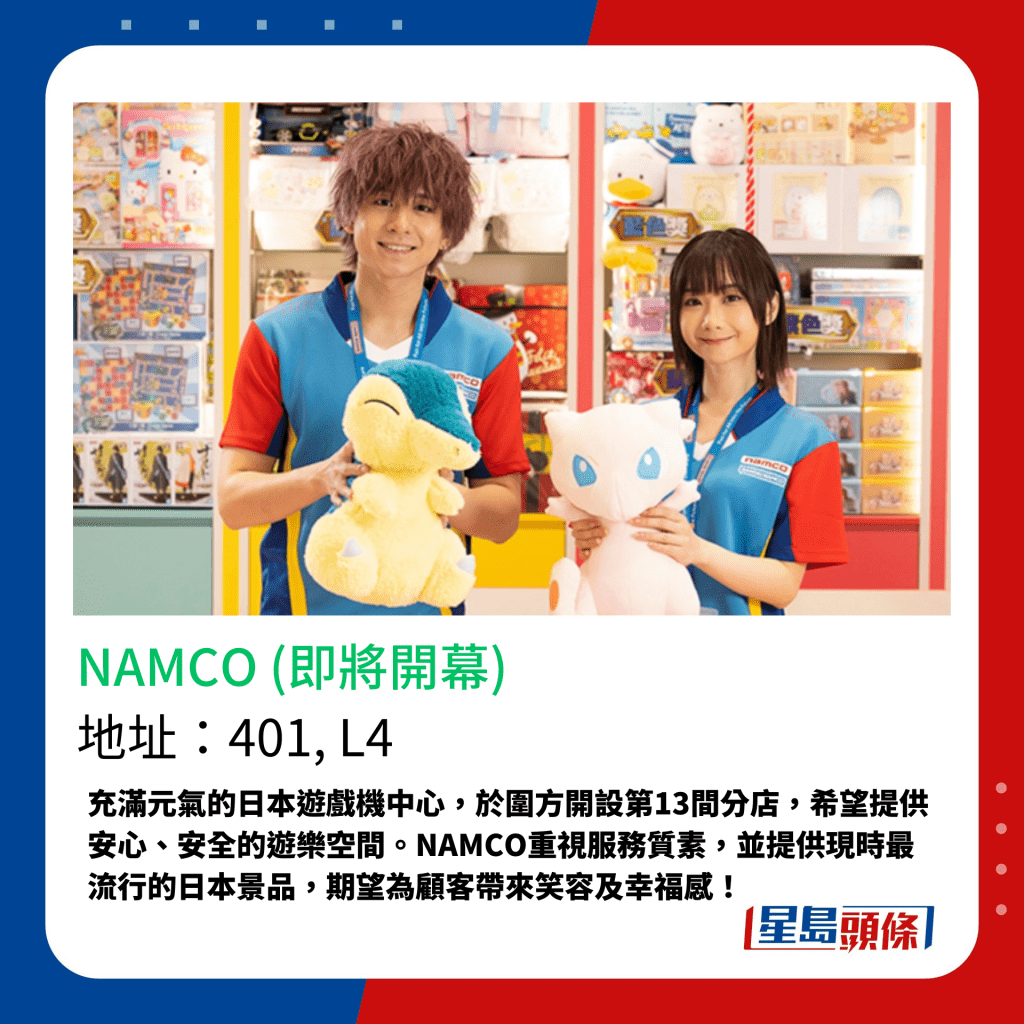充滿元氣的日本遊戲機中心，於圍方開設第13間分店，希望提供安心、安全的遊樂空間。NAMCO重視服務質素，並提供現時最流行的日本景品，期望為顧客帶來笑容及幸福感！
