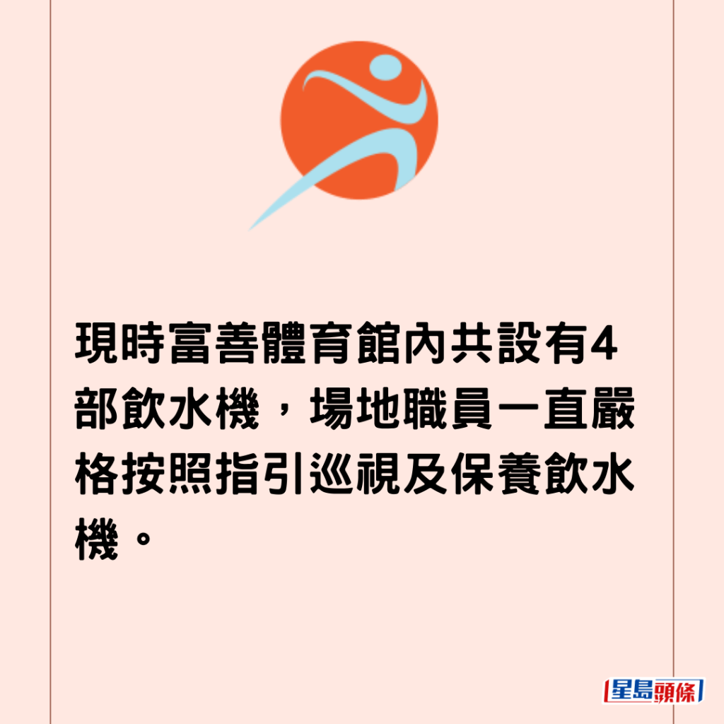 現時富善體育館內共設有4部飲水機，場地職員一直嚴格按照指引巡視及保養飲水機。