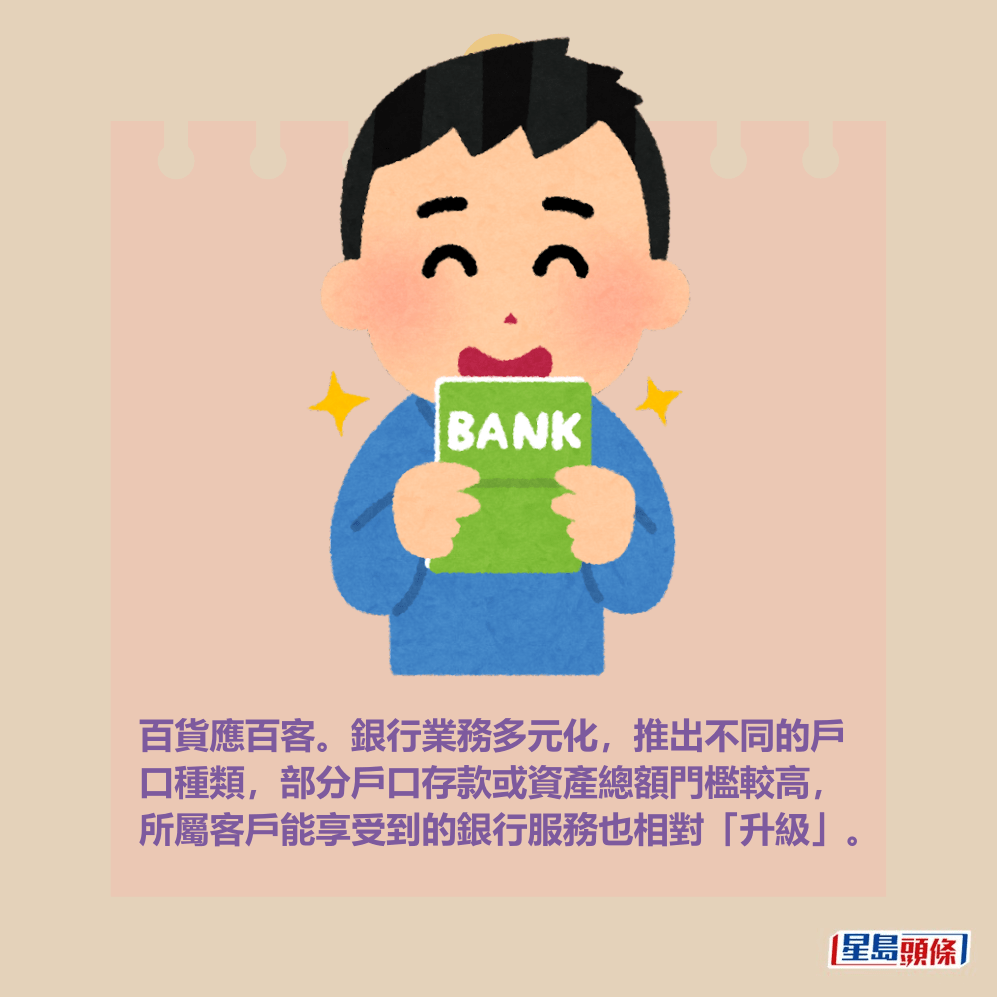 百貨應百客。銀行業務多元化,推出不同的戶 口種類,部分戶口存款或資產總額門檻較高, 所屬客戶能享受到的銀行服務也相對「升級」。 百貨應百客。銀行業務多元化,推出不同的戶 口種類,部分戶口存款或資產總額門檻較高, 所屬客戶能享受到的銀行服務也相對「升級」。