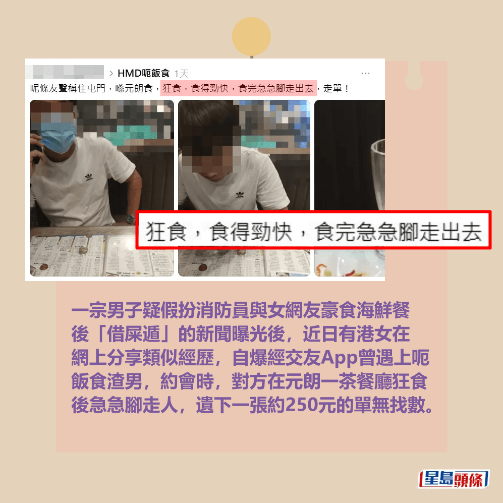 一宗男子疑假扮消防員與女網友豪食海鮮餐 後「借屎遁」的新聞曝光後,近日有港女在 網上分享類似經歷,自爆經交友App曾遇上呃 飯食渣男,約會時,對方在元朗一茶餐廳狂食 後急急腳走人,遺下一張約250元的單無找數。Threads截圖 一宗男子疑假扮消防員與女網友豪食海鮮餐 後「借屎遁」的新聞曝光後,近日有港女在 網上分享類似經歷,自爆經交友App曾遇上呃 飯食渣男,約會時,對方在元朗一茶餐廳狂食 後急急腳走人,遺下一張約250元的單無找數。Threads截圖