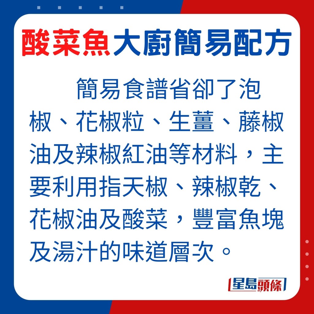 李师傅的酸菜鱼版本，省却了泡椒、花椒粒、生姜、藤椒油及辣椒红油等材料，主要利用指天椒、辣椒乾、花椒油及酸菜，丰富了酸菜鱼中的鱼块及汤汁的味道层次。