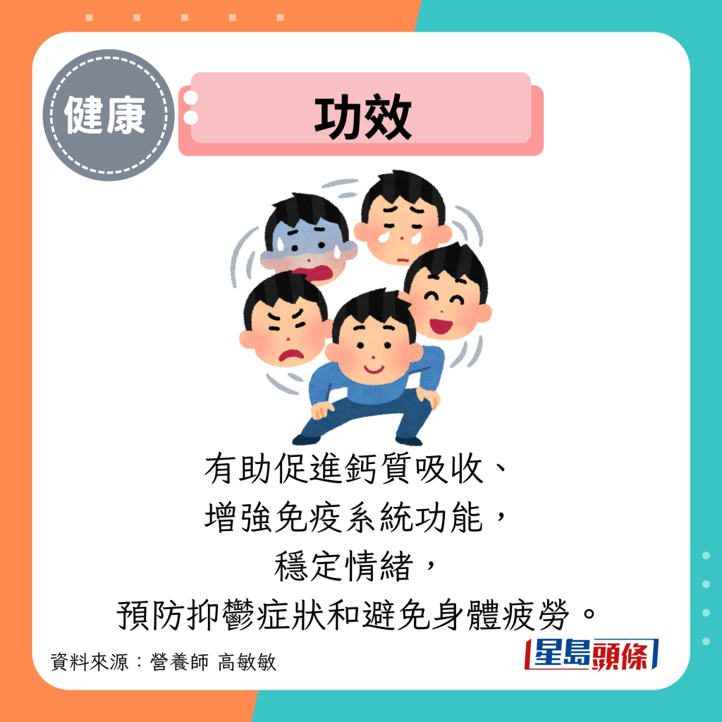 功效：有助促進鈣質吸收、 增強免疫系統功能， 穩定情緒， 預防抑鬱癥狀和避免身體疲勞。