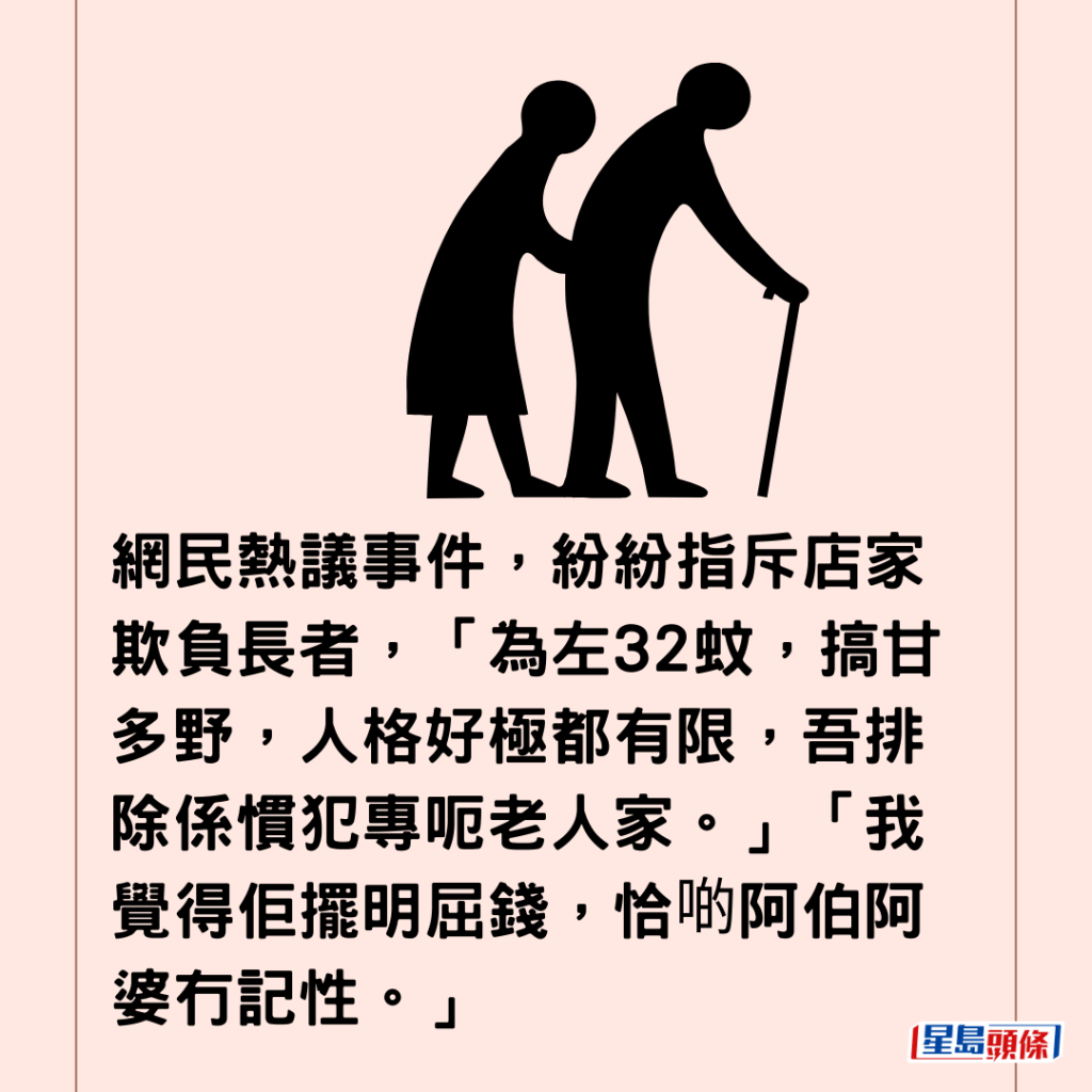  網民熱議事件，紛紛指斥店家欺負長者，「為左32蚊，搞甘多野，人格好極都有限，吾排除係慣犯專呃老人家。」「我覺得佢擺明屈錢，恰啲阿伯阿婆冇記性。」