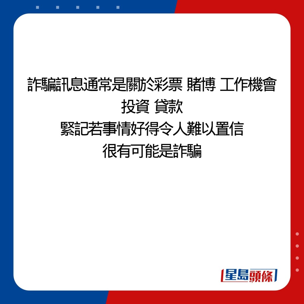 诈骗讯息通常是关于彩票  赌博  工作机会 投资  贷款 紧记若事情好得令人难以置信 很有可能是诈骗