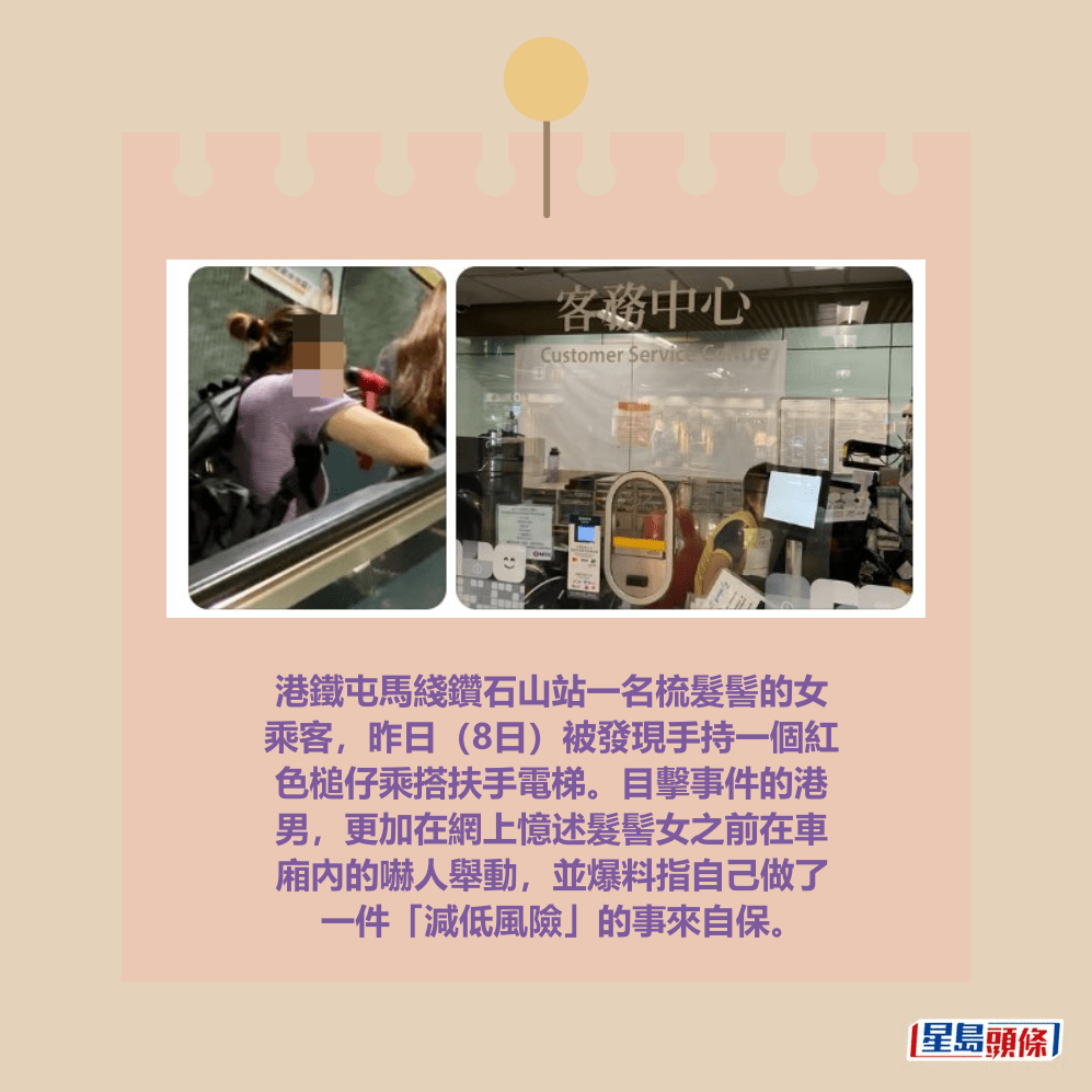 港鐵屯馬綫鑽石山站一名梳髮髻的女 乘客,昨日(8日)被發現手持一個紅 色槌仔乘搭扶手電梯。目擊事件的港 男,更加在網上憶述髮髻女之前在車 廂內的嚇人舉動,並爆料指自己做了 一件「減低風險」的事來自保。Threads截圖 港鐵屯馬綫鑽石山站一名梳髮髻的女 乘客,昨日(8日)被發現手持一個紅 色槌仔乘搭扶手電梯。目擊事件的港 男,更加在網上憶述髮髻女之前在車 廂內的嚇人舉動,並爆料指自己做了 一件「減低風險」的事來自保。Threads截圖