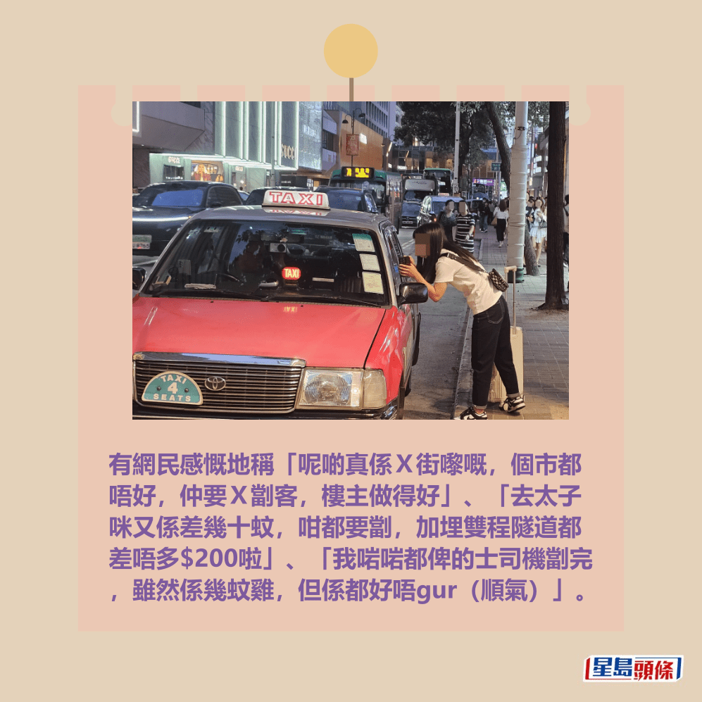 有網民感慨地稱「呢啲真係X街嚟嘅,個市都 唔好,仲要X劏客,樓主做得好」、「去太子 咪又係差幾十蚊,咁都要劏,加埋雙程隧道都 差唔多$200啦」、「我啱啱都俾的士司機劏完 ,雖然係幾蚊雞,但係都好唔gur(順氣)」。資料圖片 有網民感慨地稱「呢啲真係X街嚟嘅,個市都 唔好,仲要X劏客,樓主做得好」、「去太子 咪又係差幾十蚊,咁都要劏,加埋雙程隧道都 差唔多$200啦」、「我啱啱都俾的士司機劏完 ,雖然係幾蚊雞,但係都好唔gur(順氣)」。資料圖片