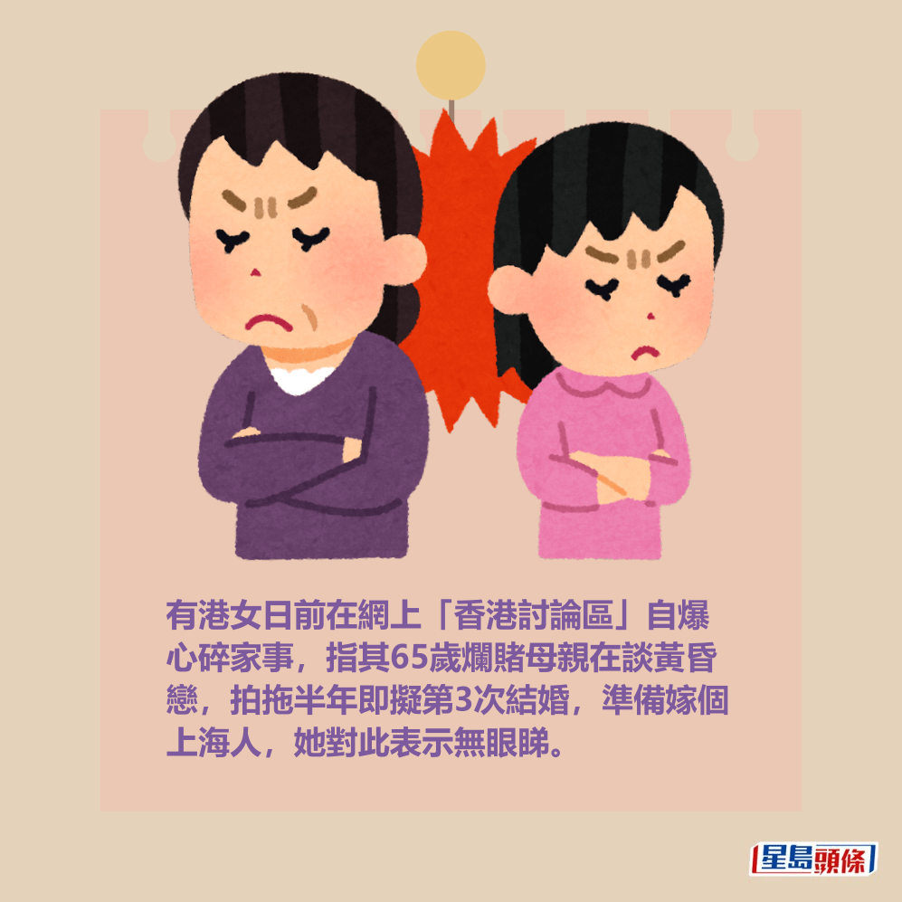 有港女日前在網上「香港討論區」自爆 心碎家事,指其65歲爛賭母親在談黃昏 戀,拍拖半年即擬第3次結婚,準備嫁個 上海人,她對此表示無眼睇。 有港女日前在網上「香港討論區」自爆 心碎家事,指其65歲爛賭母親在談黃昏 戀,拍拖半年即擬第3次結婚,準備嫁個 上海人,她對此表示無眼睇。