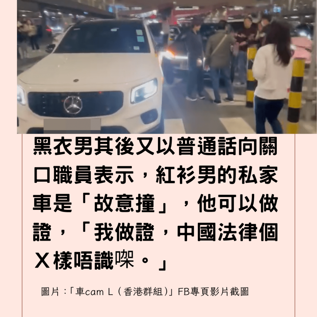  黑衣男其後又以普通話向關口職員表示，紅衫男的私家車是「故意撞」，他可以做證，「我做證，中國法律個Ｘ樣唔識㗎。」