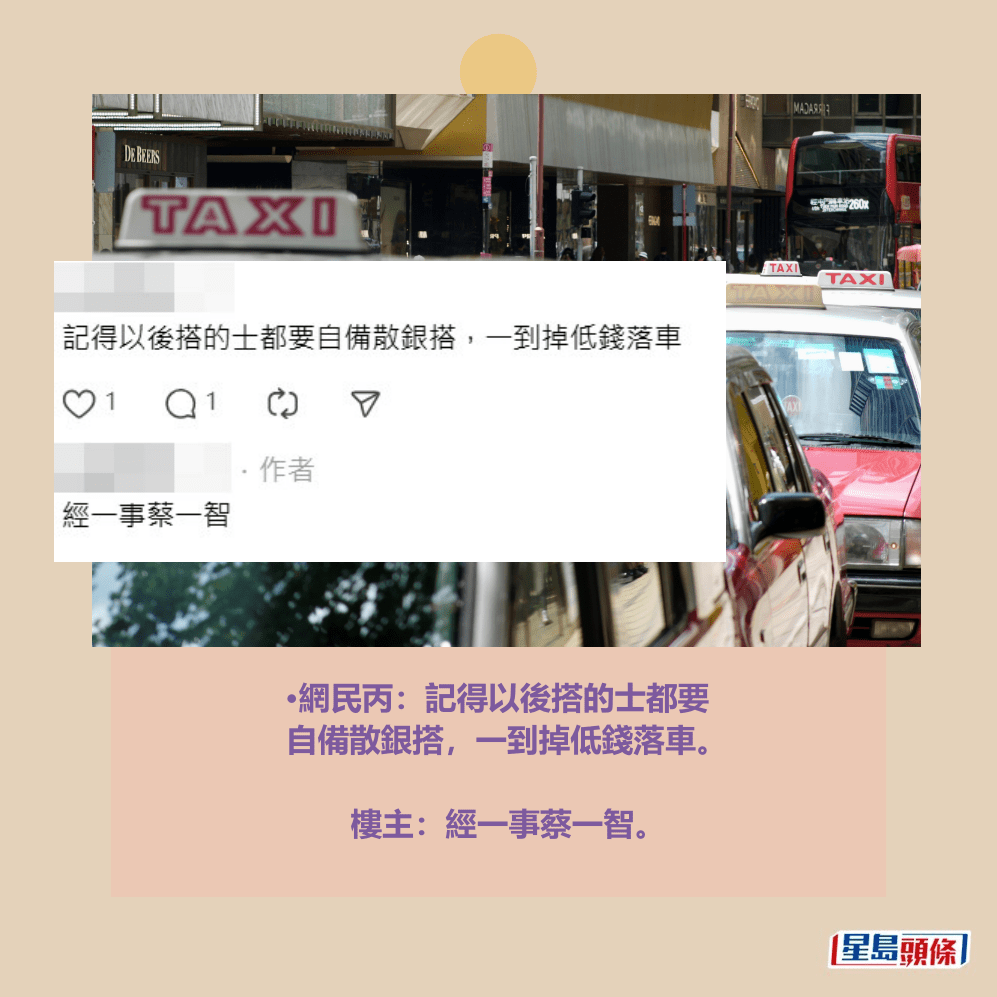 •網民丙:記得以後搭的士都要 自備散銀搭,一到掉低錢落車。 樓主:經一事蔡一智。Threads截圖和資料圖片 •網民丙:記得以後搭的士都要 自備散銀搭,一到掉低錢落車。 樓主:經一事蔡一智。Threads截圖和資料圖片
