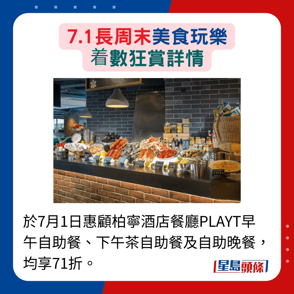 于7月1日惠顾柏宁酒店餐厅PLAYT早午自助餐、下午茶自助餐及自助晚餐， 均享71折。
