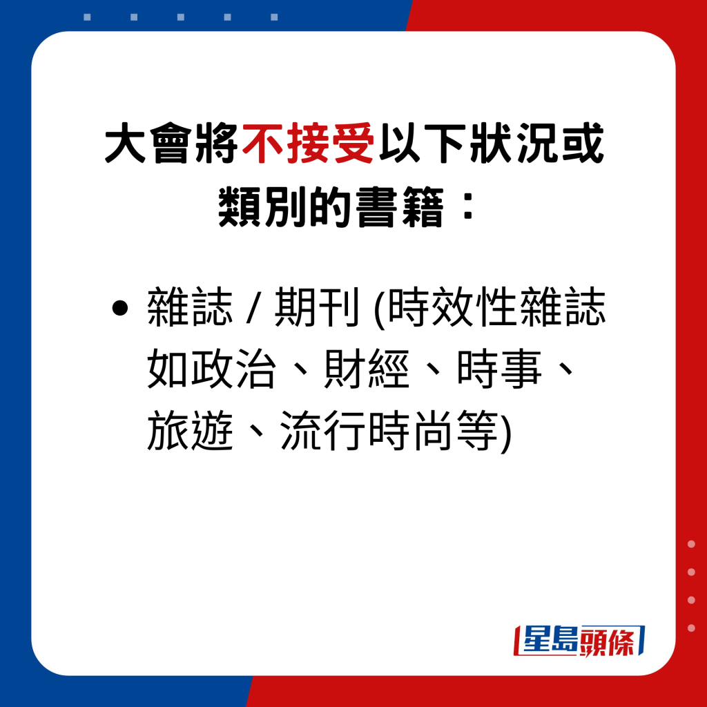 大会将不接受以下状况或类别的书籍：杂志 / 期刊 (时效性杂志如政治、财经、时事、旅游、流行时尚等)