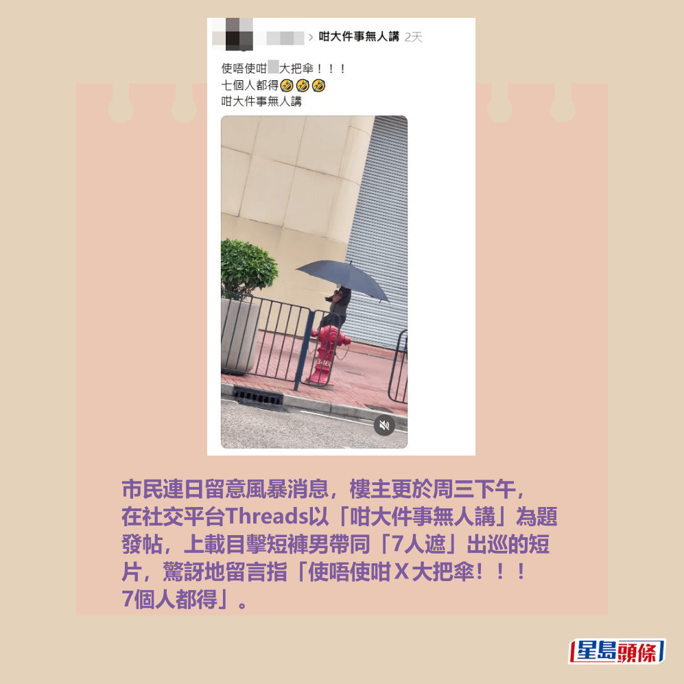 市民連日留意風暴消息,樓主更於周三下午, 在社交平台Threads以「咁大件事無人講」為題 發帖,上載目擊短褲男帶同「7人遮」出巡的短 片,驚訝地留言指「使唔使咁X大把傘!!! 7個人都得」。 Threads截圖 市民連日留意風暴消息,樓主更於周三下午, 在社交平台Threads以「咁大件事無人講」為題 發帖,上載目擊短褲男帶同「7人遮」出巡的短 片,驚訝地留言指「使唔使咁X大把傘!!! 7個人都得」。 Threads截圖
