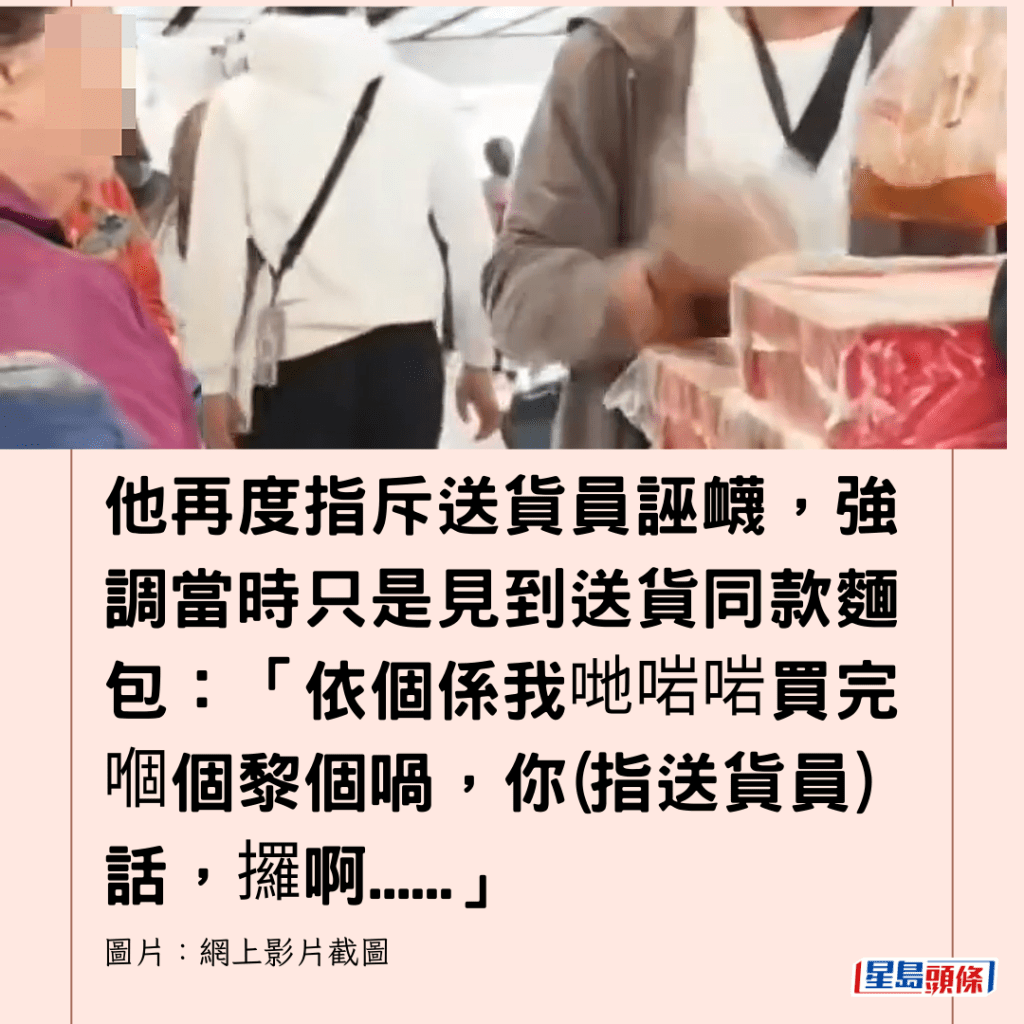  他再度指斥送貨員誣衊，強調當時只是見到送貨同款麵包：「依個係我哋啱啱買完嗰個黎個喎，你(指送貨員)話，攞啊......」