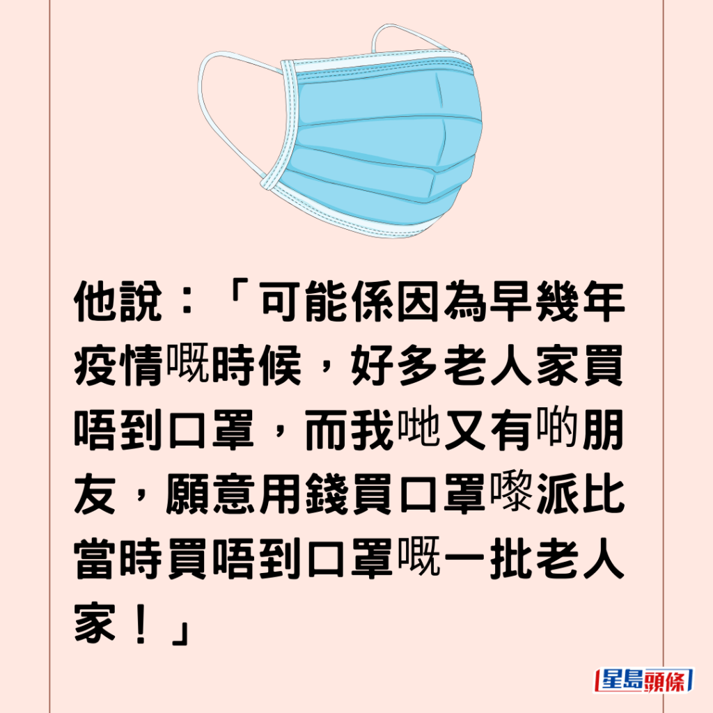  他说：「可能系因为早几年疫情嘅时候，好多老人家买唔到口罩，而我哋又有啲朋友，愿意用钱买口罩嚟派比当时买唔到口罩嘅一批老人家！」