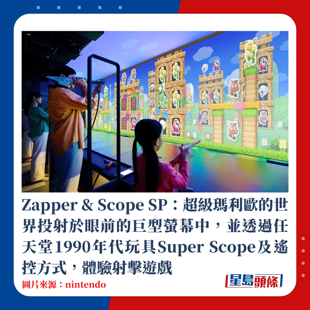 Zapper & Scope SP：超级玛利欧的世界投射于眼前的巨型萤幕中，并透过任天堂1990年代玩具Super Scope及遥控方式，体验射击游戏