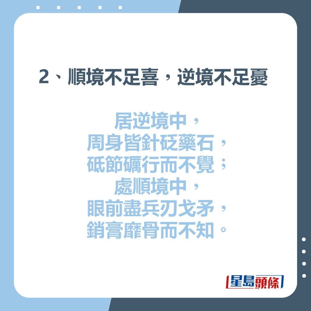 2、順境不足喜，逆境不足憂  居逆境中，周身皆針砭藥石，  砥節礪行而不覺; 處順境中，  眼前盡兵刃戈矛，銷膏靡骨而不知。