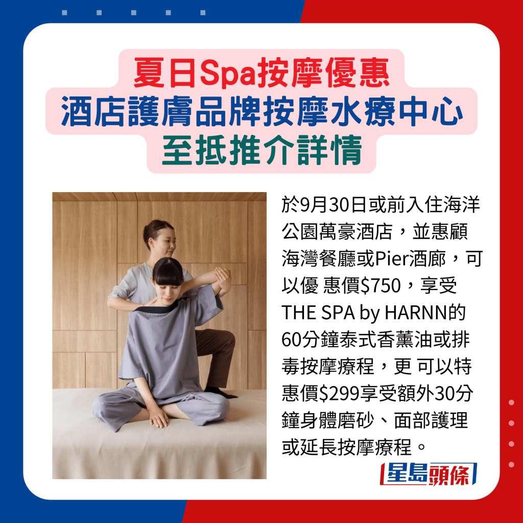 于9月30日或前入住海洋公园万豪酒店，并惠顾海湾餐厅或Pier酒廊，可以优 惠价$750，享受THE SPA by HARNN的 60分钟泰式香薰油或排毒按摩疗程，更 可以特惠价$299享受额外30分钟身体磨砂、面部护理或延长按摩疗程。