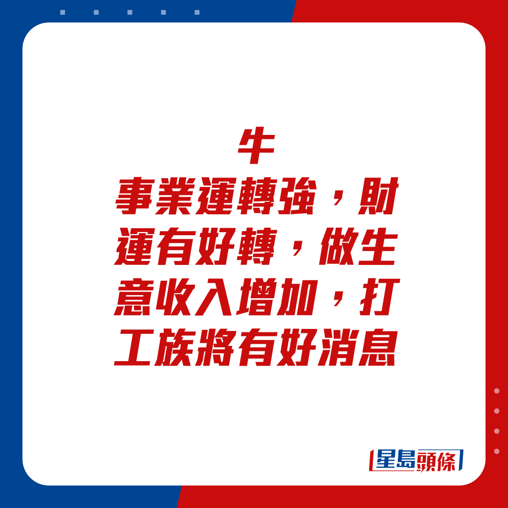 生肖运程 - 牛：事业运转强，财运有好转，做生意收入增加，打工族将有好消息。