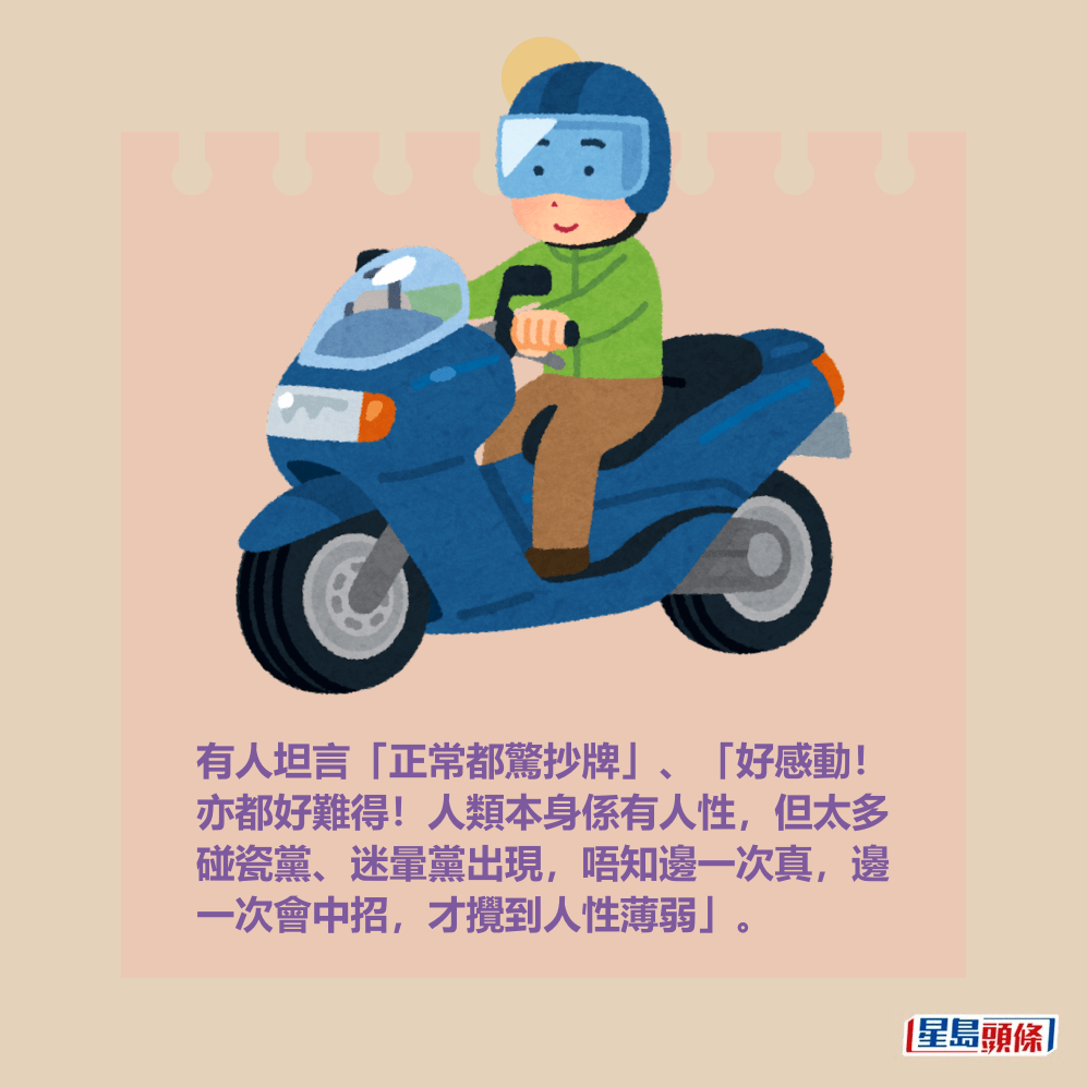 有人坦言「正常都驚抄牌」、「好感動! 亦都好難得!人類本身係有人性,但太多 碰瓷黨、迷暈黨出現,唔知邊一次真,邊 一次會中招,才攪到人性薄弱」。 有人坦言「正常都驚抄牌」、「好感動! 亦都好難得!人類本身係有人性,但太多 碰瓷黨、迷暈黨出現,唔知邊一次真,邊 一次會中招,才攪到人性薄弱」。
