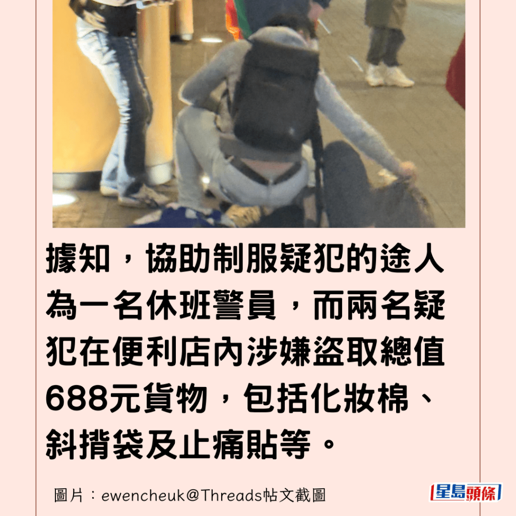  據知，協助制服疑犯的途人為一名休班警員，而兩名疑犯在便利店內涉嫌盜取總值688元貨物，包括化妝棉、斜揹袋及止痛貼等。